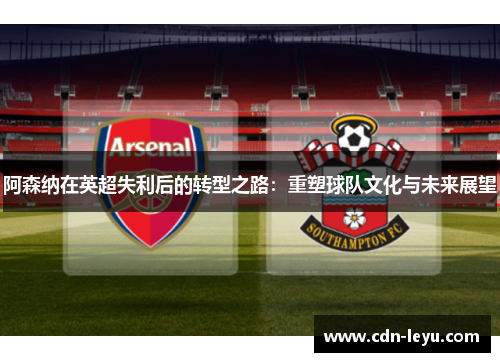 阿森纳在英超失利后的转型之路：重塑球队文化与未来展望